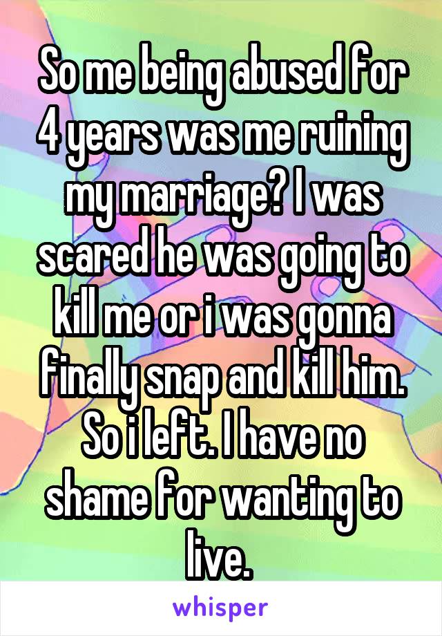 So me being abused for 4 years was me ruining my marriage? I was scared he was going to kill me or i was gonna finally snap and kill him. So i left. I have no shame for wanting to live. 