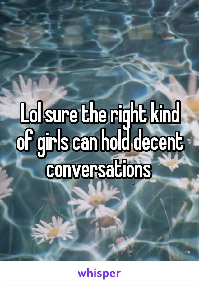 Lol sure the right kind of girls can hold decent conversations 