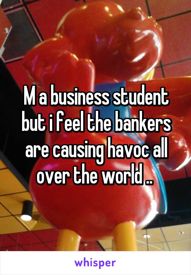 M a business student but i feel the bankers are causing havoc all over the world .. 