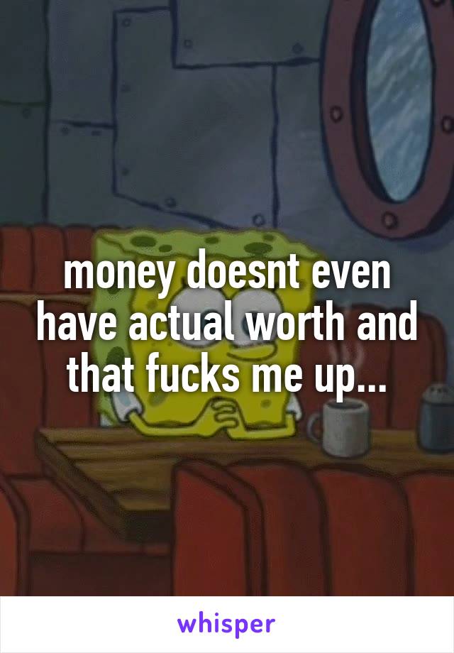 money doesnt even have actual worth and that fucks me up...