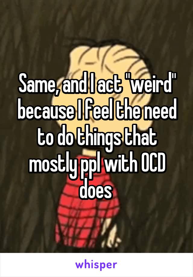 Same, and I act "weird" because I feel the need to do things that mostly ppl with OCD does 
