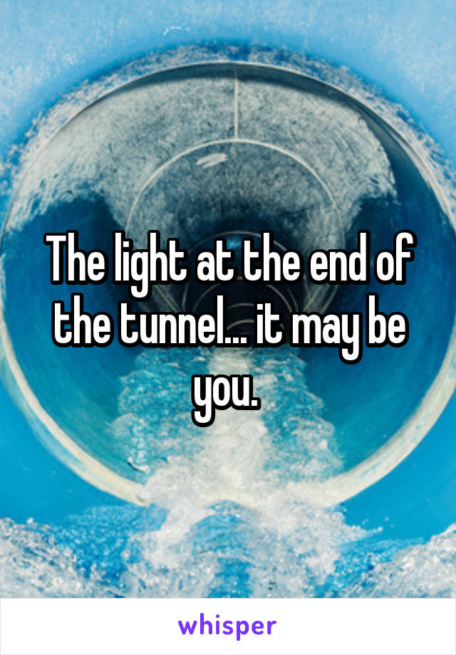 The light at the end of the tunnel... it may be you. 