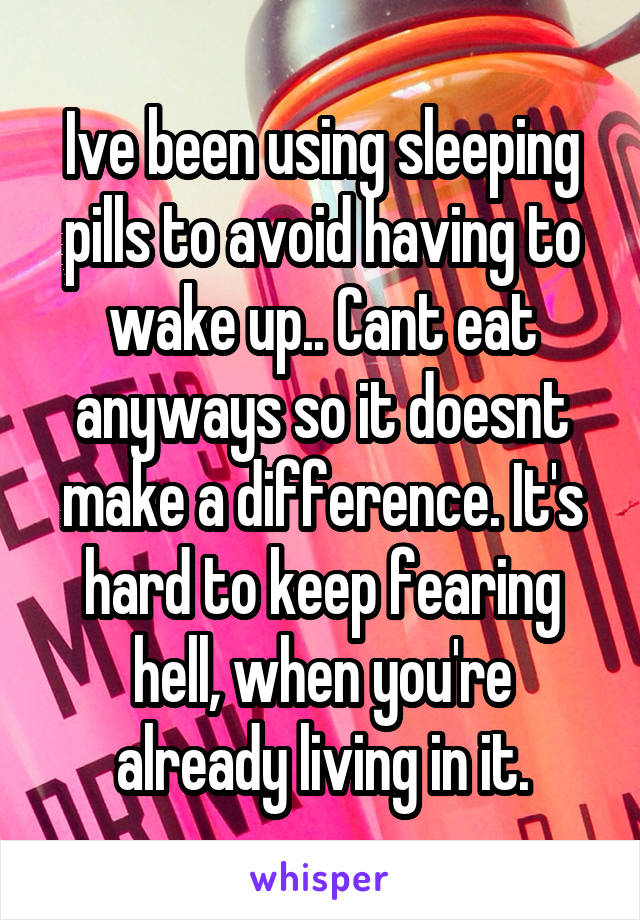 Ive been using sleeping pills to avoid having to wake up.. Cant eat anyways so it doesnt make a difference. It's hard to keep fearing hell, when you're already living in it.