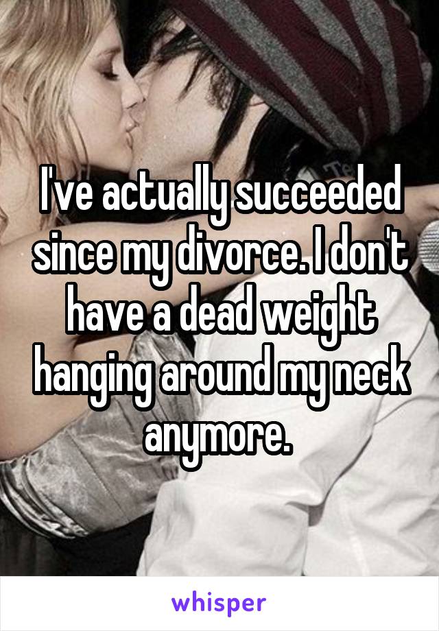 I've actually succeeded since my divorce. I don't have a dead weight hanging around my neck anymore. 