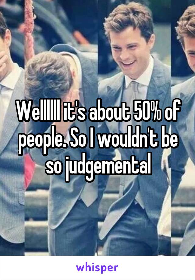 Wellllll it's about 50% of people. So I wouldn't be so judgemental