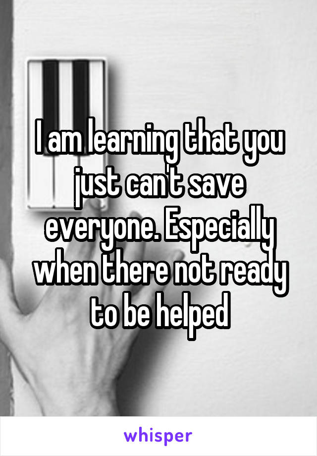 I am learning that you just can't save everyone. Especially when there not ready to be helped