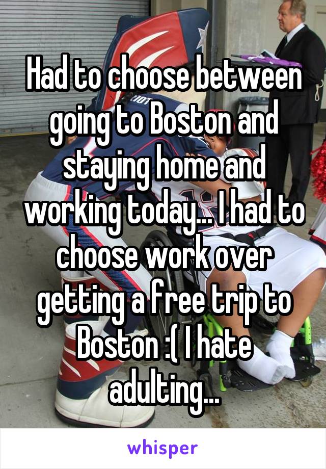 Had to choose between going to Boston and staying home and working today... I had to choose work over getting a free trip to Boston :( I hate adulting...