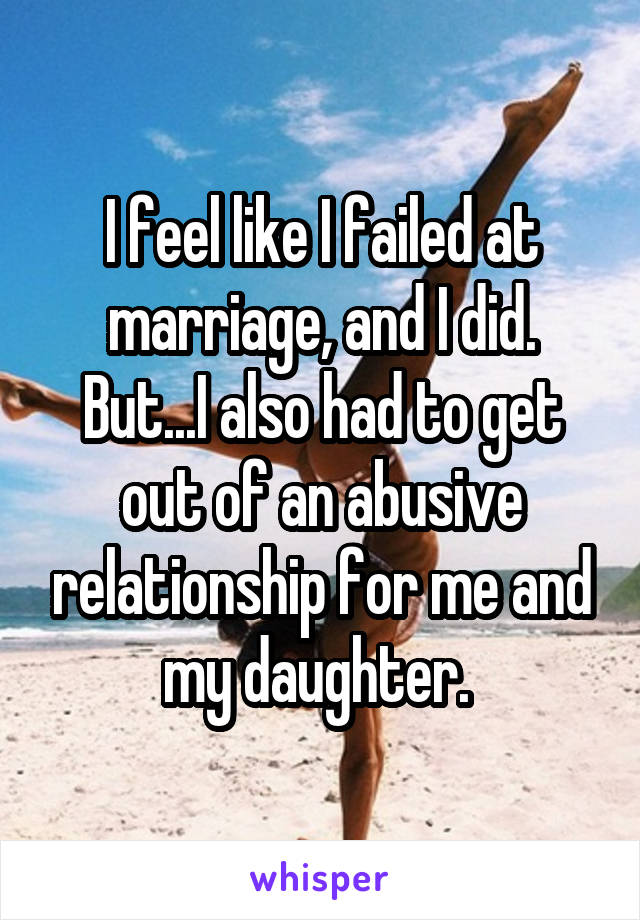 I feel like I failed at marriage, and I did. But...I also had to get out of an abusive relationship for me and my daughter. 