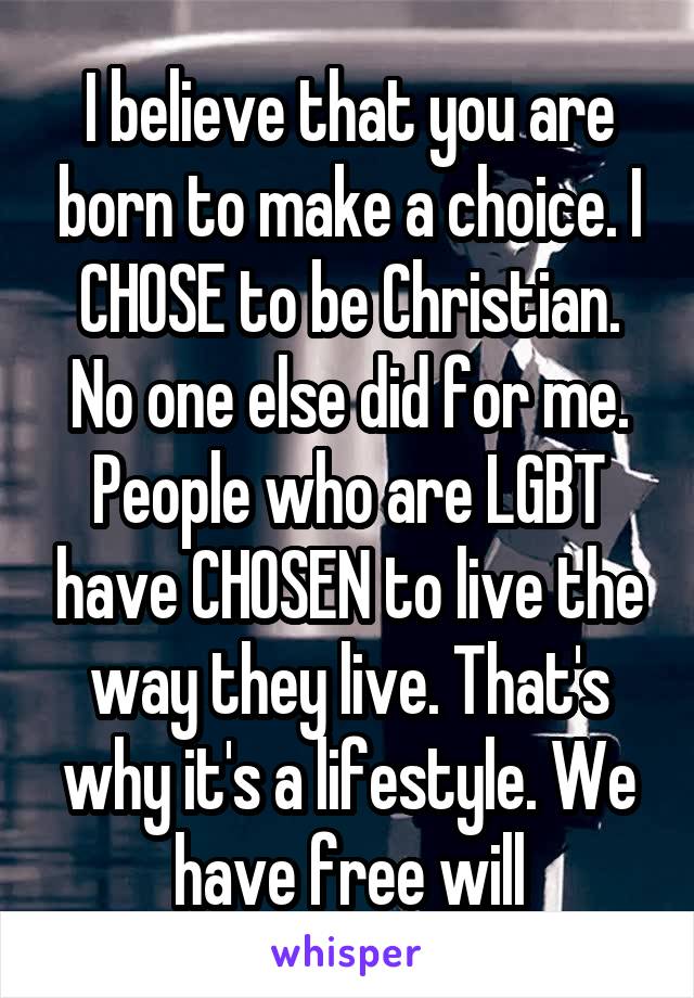 I believe that you are born to make a choice. I CHOSE to be Christian. No one else did for me. People who are LGBT have CHOSEN to live the way they live. That's why it's a lifestyle. We have free will