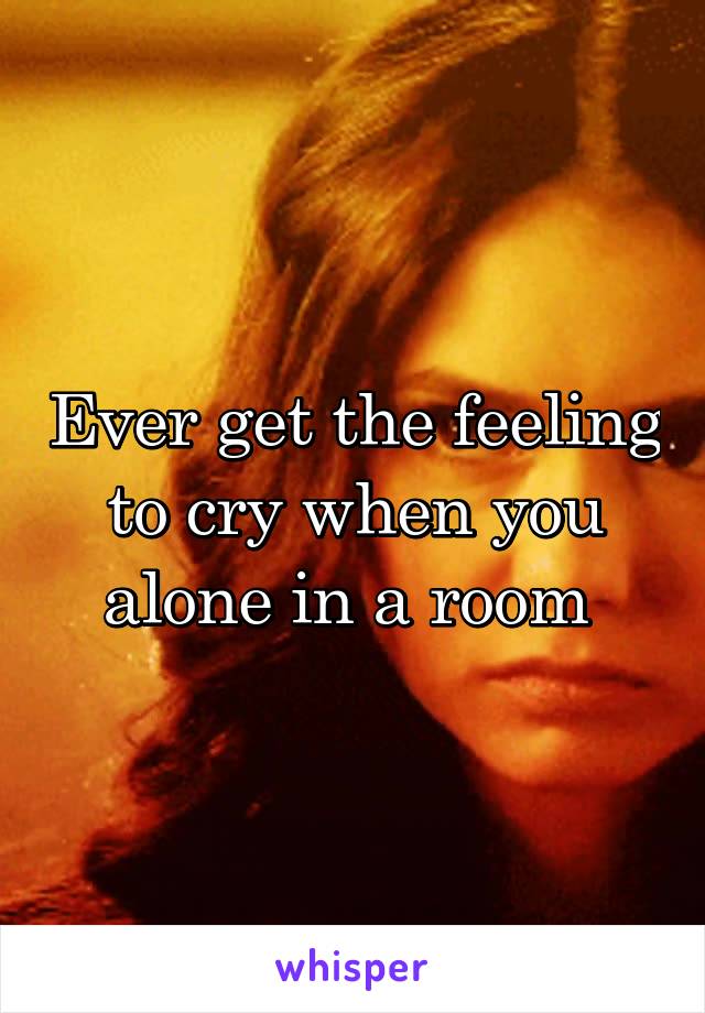 Ever get the feeling to cry when you alone in a room 