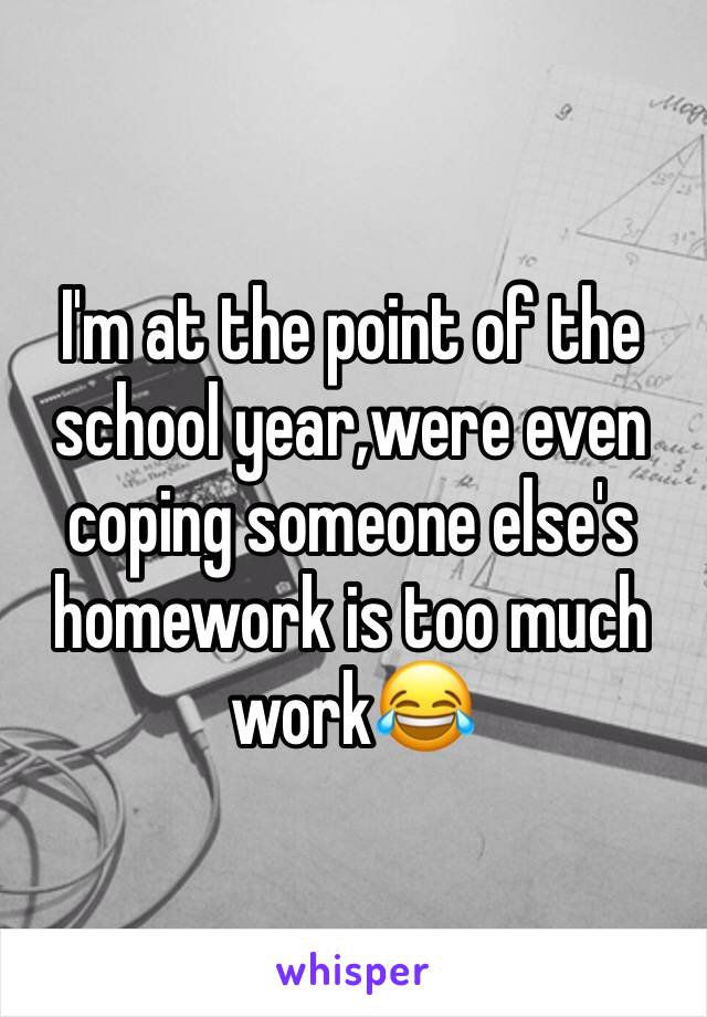 I'm at the point of the school year,were even coping someone else's homework is too much work😂