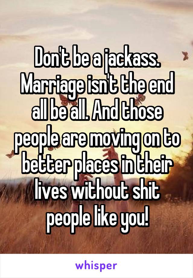 Don't be a jackass. Marriage isn't the end all be all. And those people are moving on to better places in their lives without shit people like you!