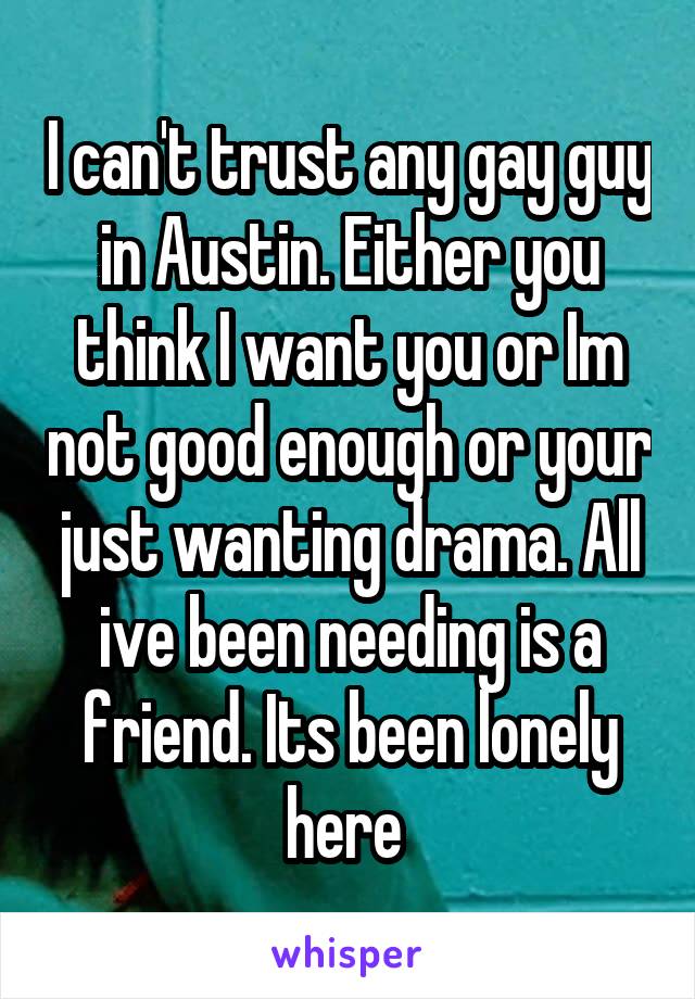 I can't trust any gay guy in Austin. Either you think I want you or Im not good enough or your just wanting drama. All ive been needing is a friend. Its been lonely here 