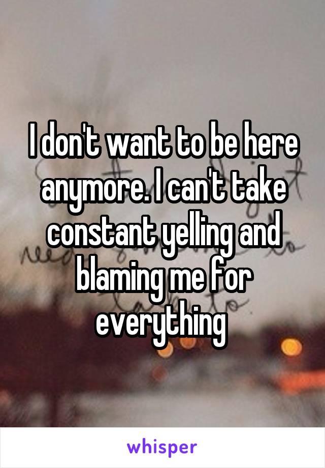 I don't want to be here anymore. I can't take constant yelling and blaming me for everything 