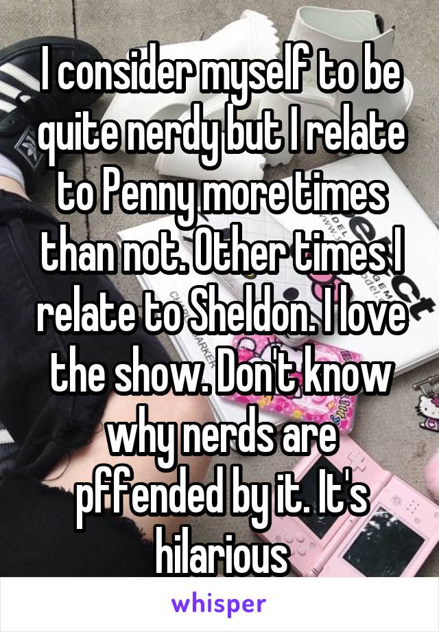 I consider myself to be quite nerdy but I relate to Penny more times than not. Other times I relate to Sheldon. I love the show. Don't know why nerds are pffended by it. It's hilarious