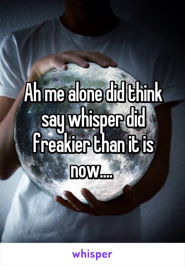 Ah me alone did think say whisper did freakier than it is now.... 