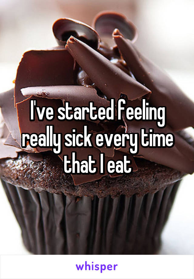 I've started feeling really sick every time that I eat