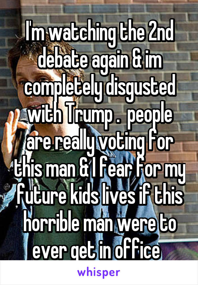 I'm watching the 2nd debate again & im completely disgusted with Trump .  people are really voting for this man & I fear for my future kids lives if this horrible man were to ever get in office  