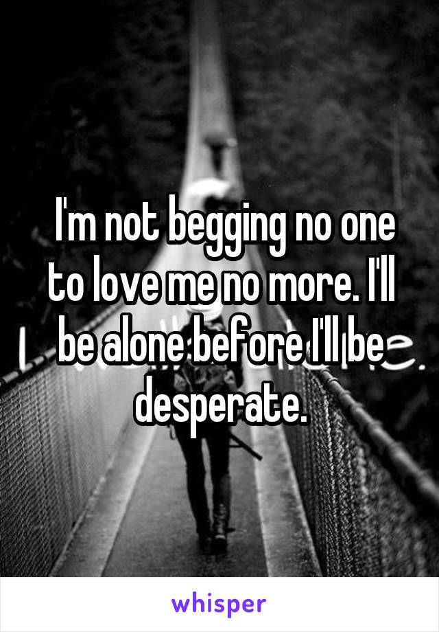  I'm not begging no one to love me no more. I'll be alone before I'll be desperate.