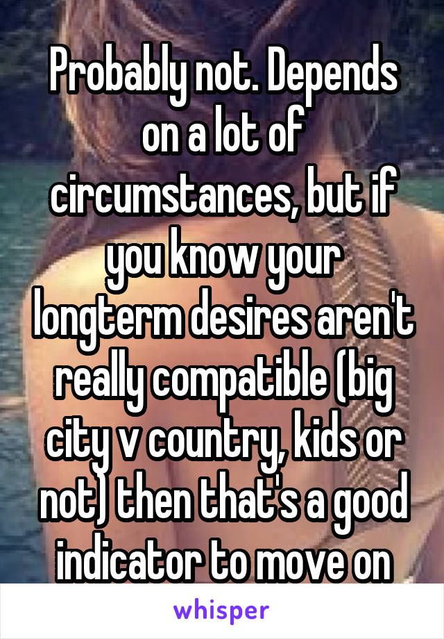 Probably not. Depends on a lot of circumstances, but if you know your longterm desires aren't really compatible (big city v country, kids or not) then that's a good indicator to move on