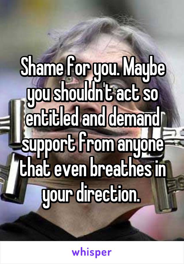 Shame for you. Maybe you shouldn't act so entitled and demand support from anyone that even breathes in your direction. 