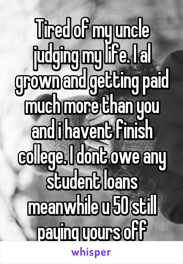 Tired of my uncle judging my life. I al grown and getting paid much more than you and i havent finish college. I dont owe any student loans meanwhile u 50 still paying yours off