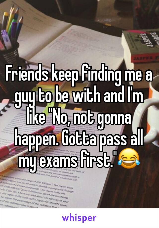 Friends keep finding me a guy to be with and I'm like "No, not gonna happen. Gotta pass all my exams first."😂