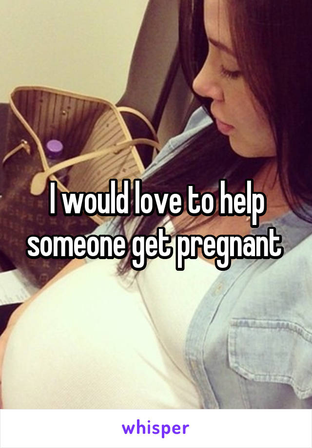 I would love to help someone get pregnant 