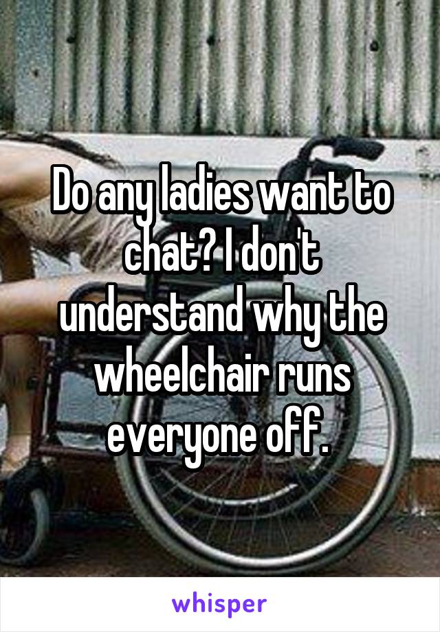 Do any ladies want to chat? I don't understand why the wheelchair runs everyone off. 