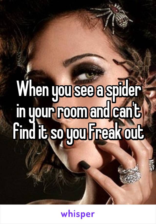 When you see a spider in your room and can't find it so you Freak out