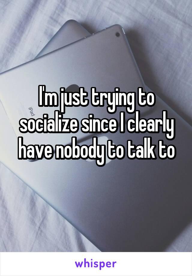 I'm just trying to socialize since I clearly have nobody to talk to
