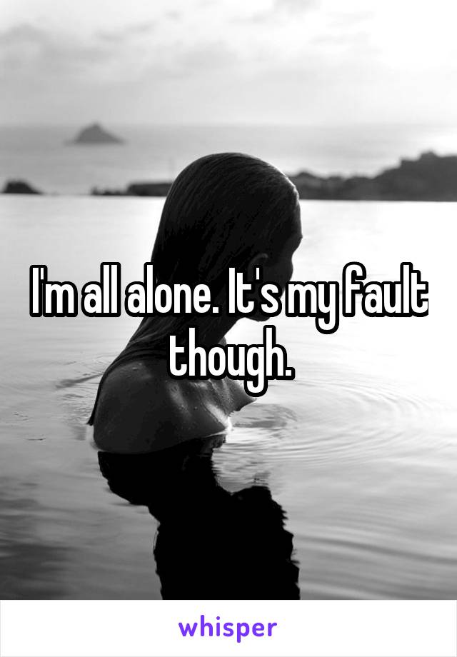 I'm all alone. It's my fault though.
