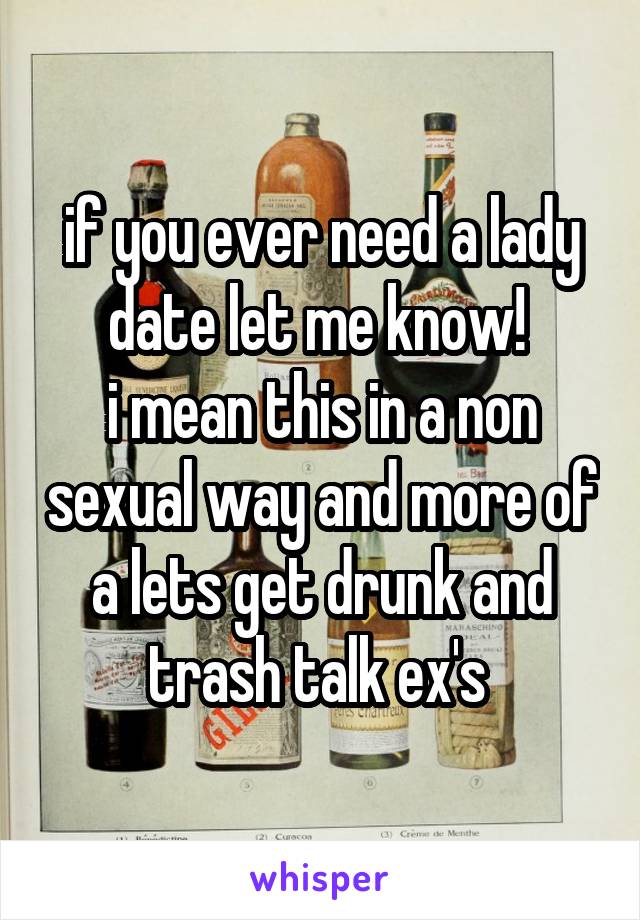 if you ever need a lady date let me know! 
i mean this in a non sexual way and more of a lets get drunk and trash talk ex's 