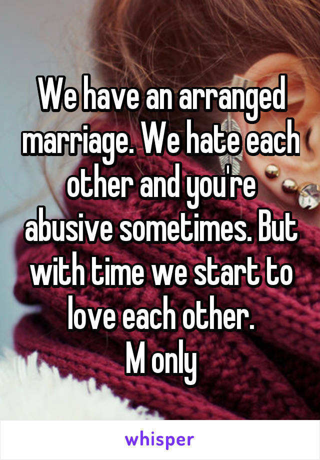 We have an arranged marriage. We hate each other and you're abusive sometimes. But with time we start to love each other.
M only