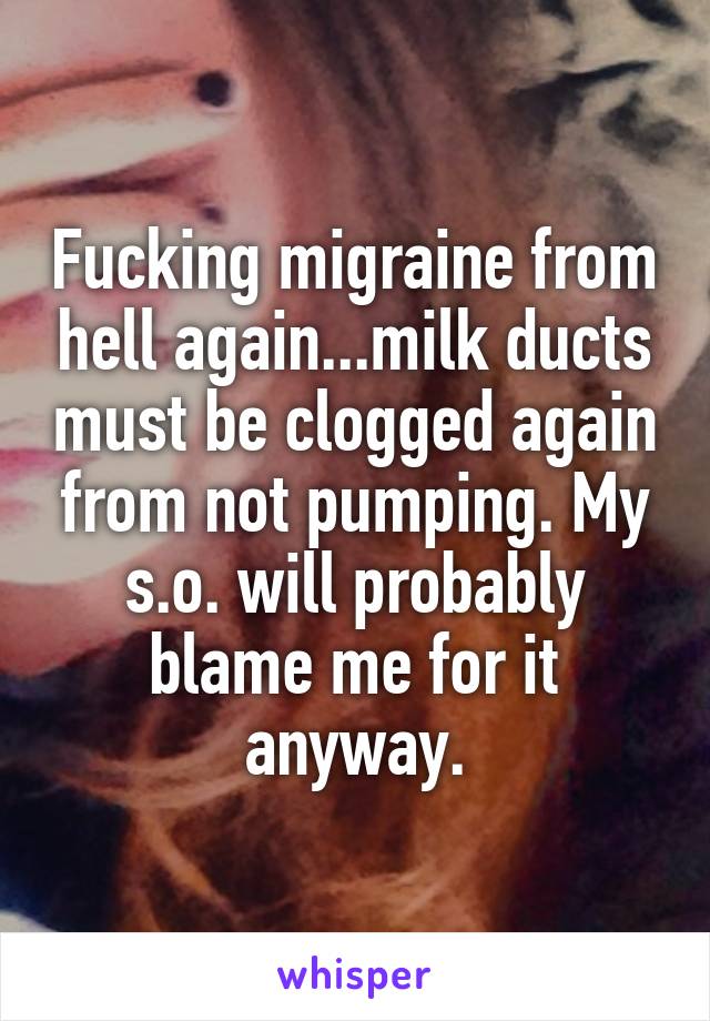 Fucking migraine from hell again...milk ducts must be clogged again from not pumping. My s.o. will probably blame me for it anyway.