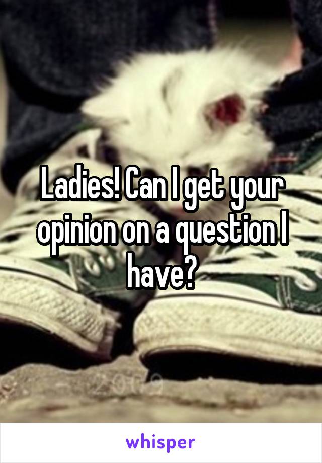 Ladies! Can I get your opinion on a question I have?