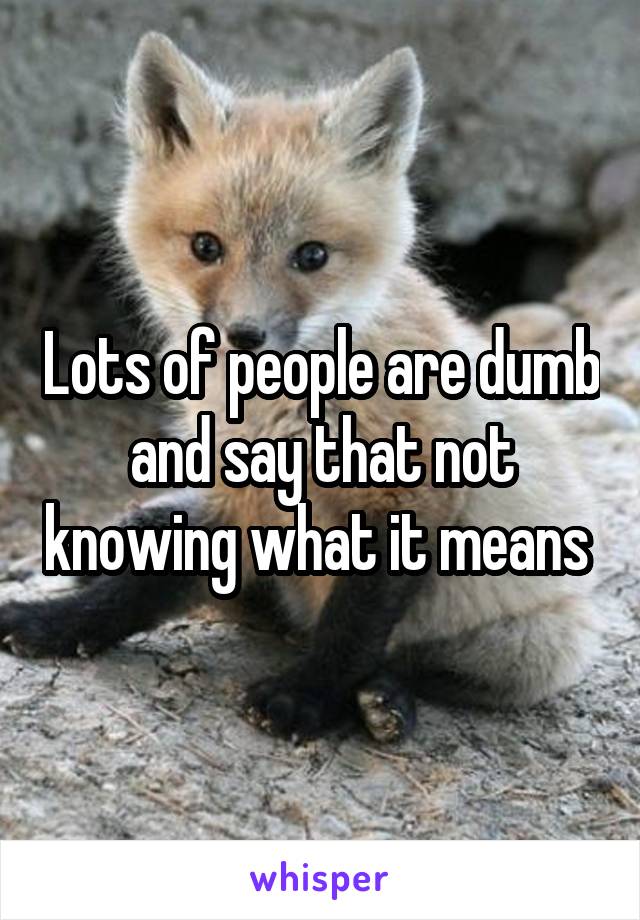 Lots of people are dumb and say that not knowing what it means 