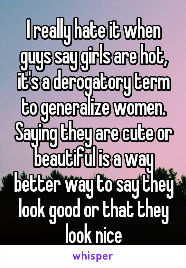 I really hate it when guys say girls are hot, it's a derogatory term to generalize women. Saying they are cute or beautiful is a way better way to say they look good or that they look nice