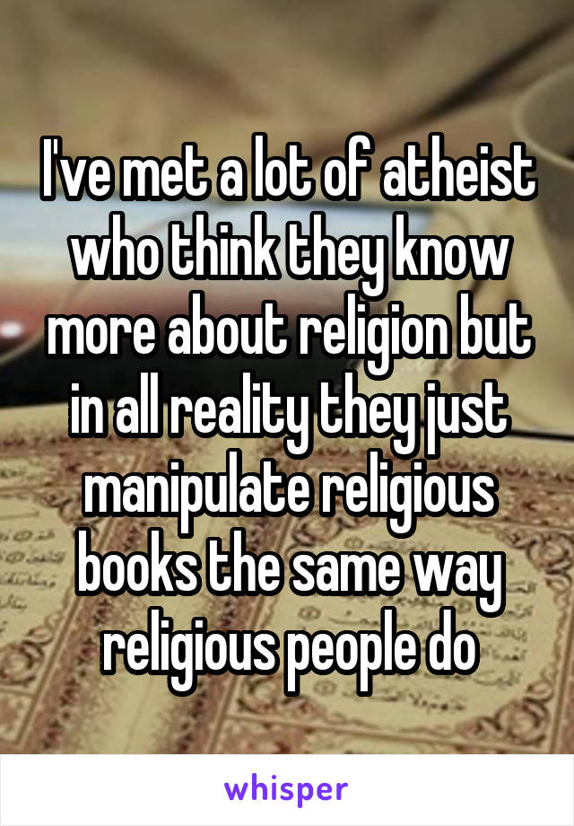 I've met a lot of atheist who think they know more about religion but in all reality they just manipulate religious books the same way religious people do