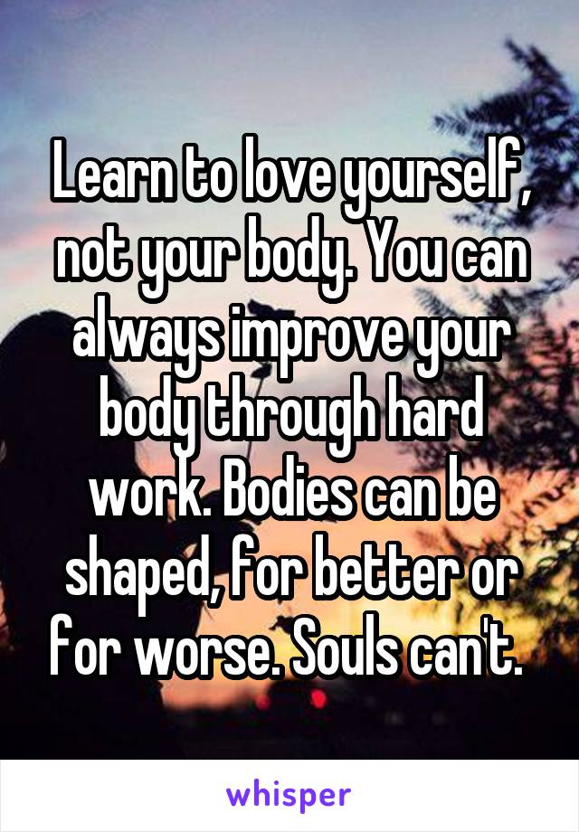 Learn to love yourself, not your body. You can always improve your body through hard work. Bodies can be shaped, for better or for worse. Souls can't. 