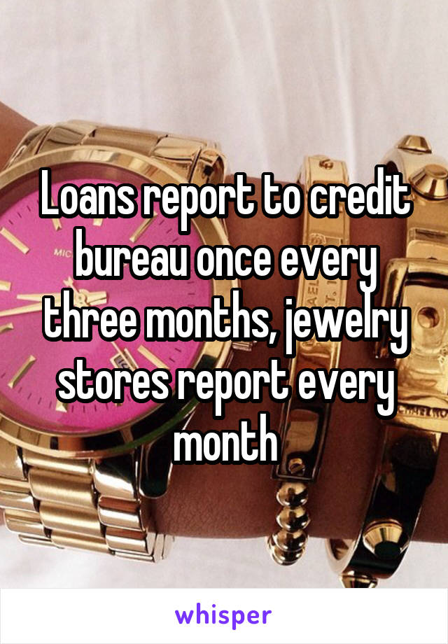 Loans report to credit bureau once every three months, jewelry stores report every month