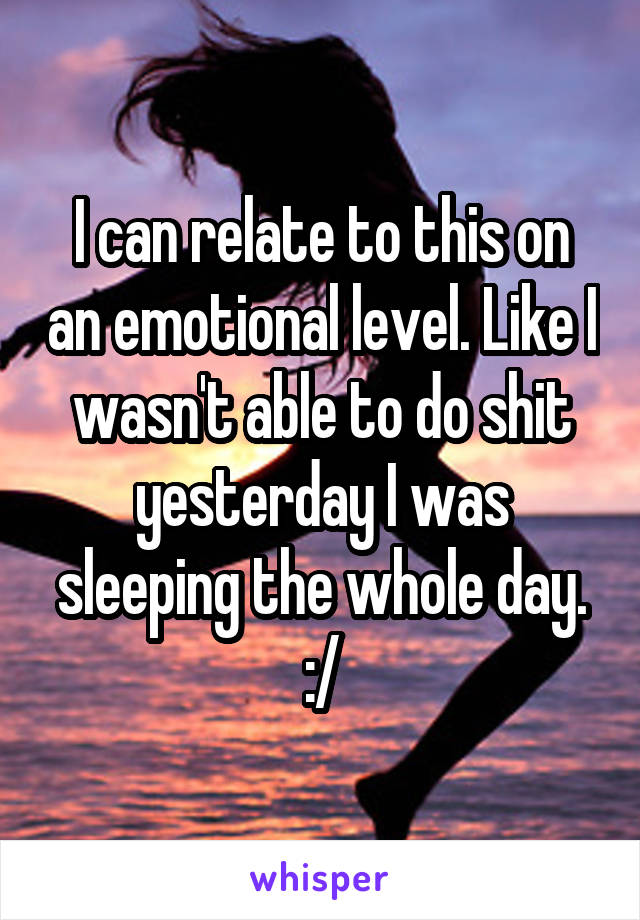 I can relate to this on an emotional level. Like I wasn't able to do shit yesterday I was sleeping the whole day. :/