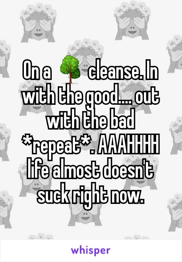 On a 🌳 cleanse. In with the good.... out with the bad *repeat*. AAAHHHH  life almost doesn't suck right now.