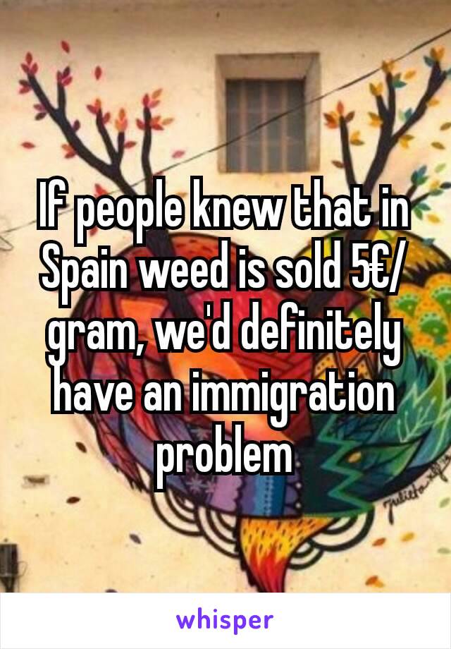 If people knew that in Spain weed is sold 5€/gram, we'd definitely have an immigration problem