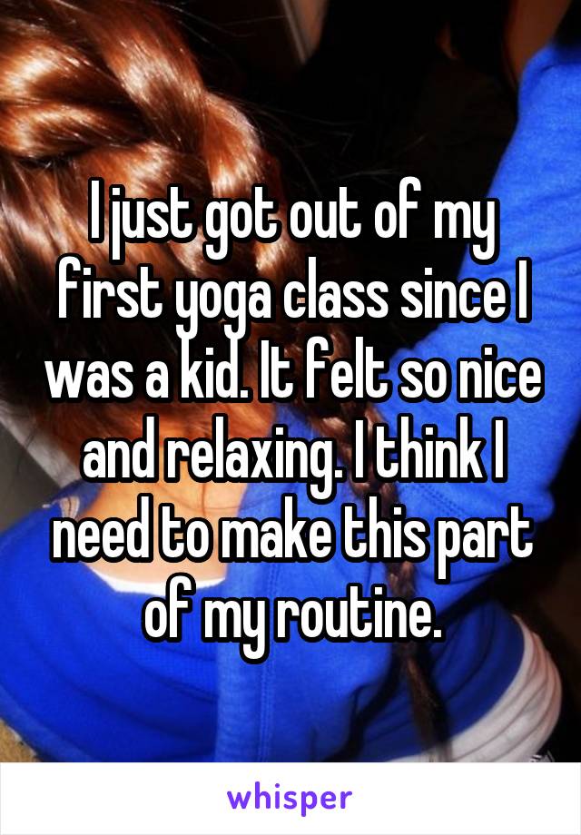 I just got out of my first yoga class since I was a kid. It felt so nice and relaxing. I think I need to make this part of my routine.