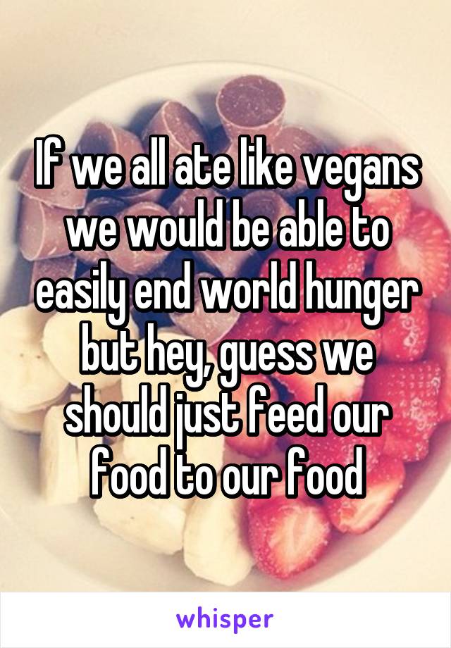 If we all ate like vegans we would be able to easily end world hunger but hey, guess we should just feed our food to our food