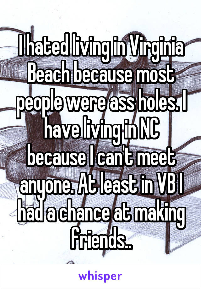 I hated living in Virginia Beach because most people were ass holes. I have living in NC because I can't meet anyone. At least in VB I had a chance at making friends..