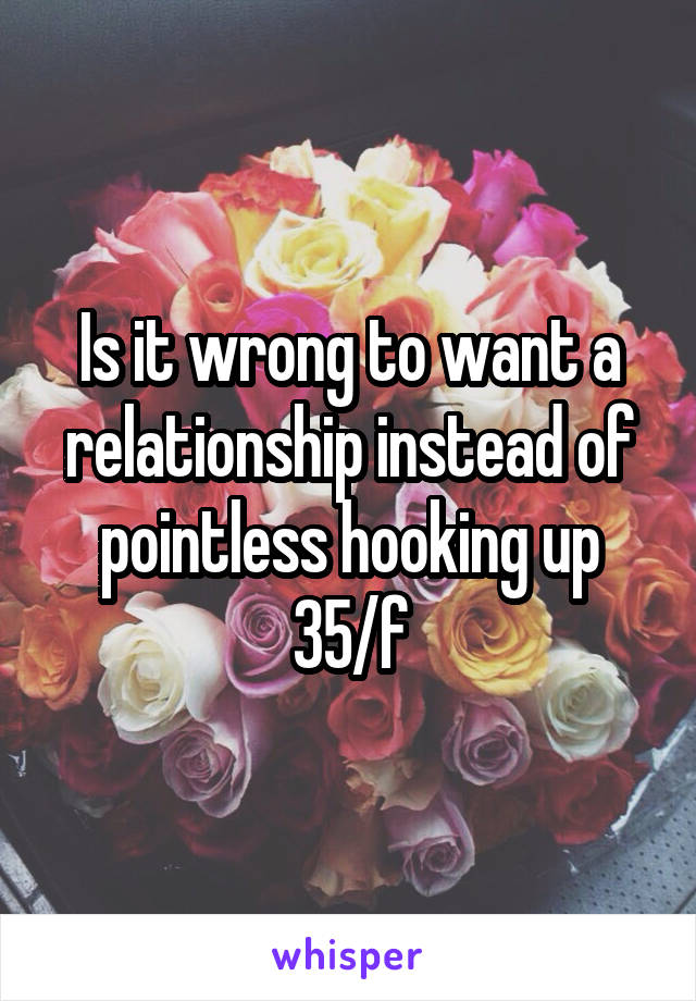Is it wrong to want a relationship instead of pointless hooking up 35/f