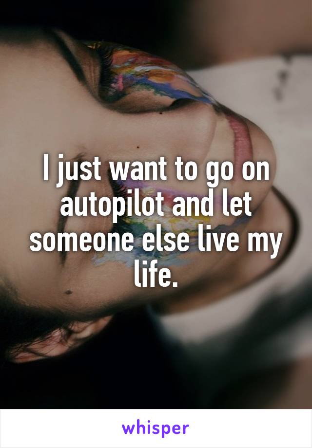 I just want to go on autopilot and let someone else live my life.