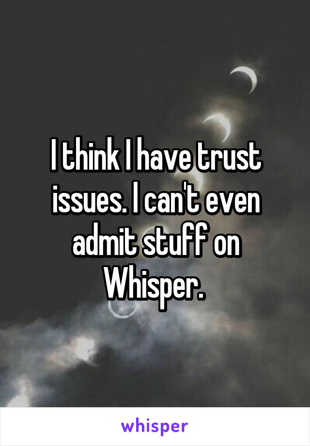 I think I have trust issues. I can't even admit stuff on Whisper. 